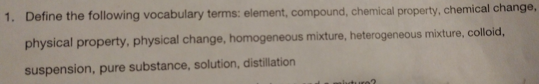 Define the following vocabulary terms: element, compound, chemical property, chemical change, 
physical property, physical change, homogeneous mixture, heterogeneous mixture, colloid, 
suspension, pure substance, solution, distillation