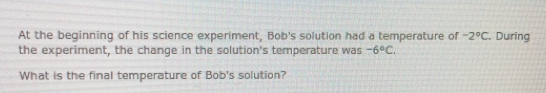 At the beginning of his science experiment, Bob's solution had a temperature of -2°C. During
the experiment, the change in the solution's temperature was -6°C. 
What is the final temperature of Bob's solution?