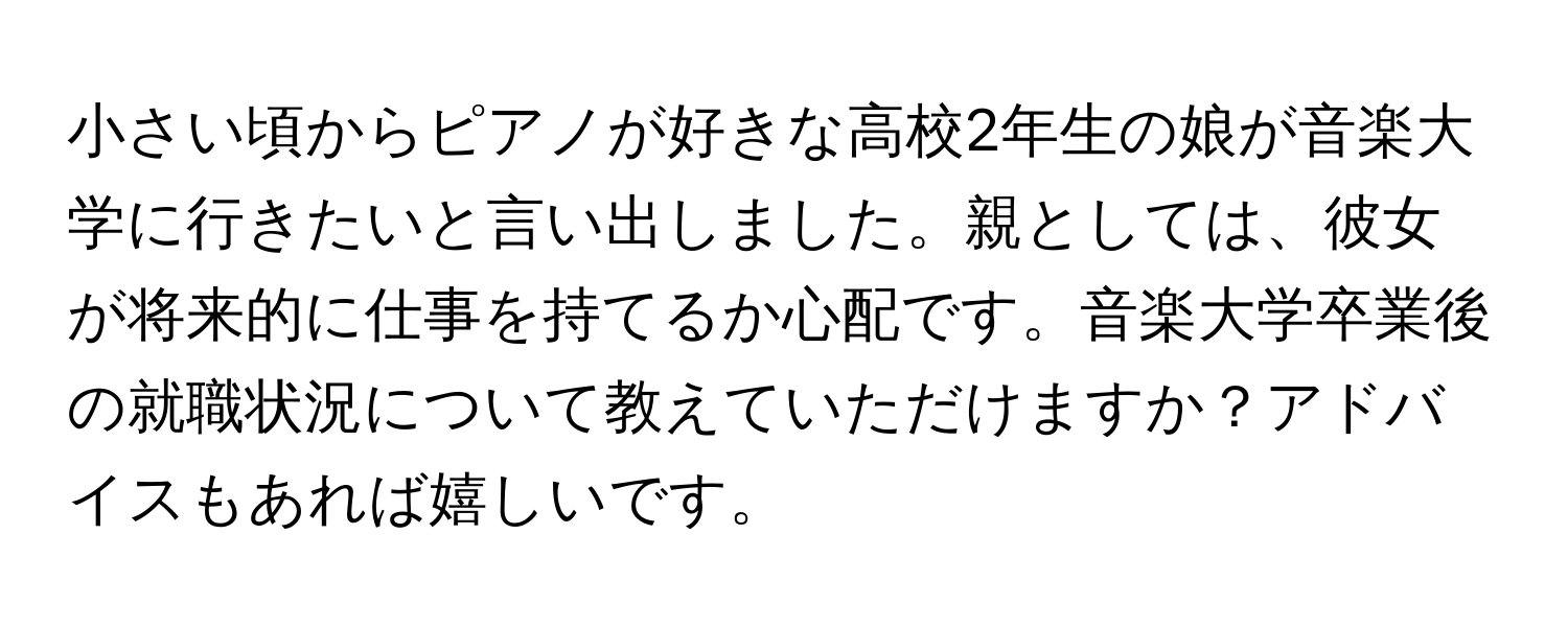 小さい頃からピアノが好きな高校2年生の娘が音楽大学に行きたいと言い出しました。親としては、彼女が将来的に仕事を持てるか心配です。音楽大学卒業後の就職状況について教えていただけますか？アドバイスもあれば嬉しいです。