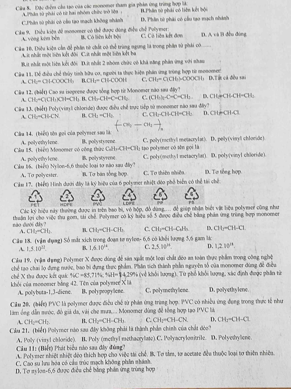 Đặc điểm cầu tạo của các monomer tham gia phản ứng trùng hợp là:
A.Phân tử phải có từ hai nhóm chức trở lên B.Phân tử phải có liên kết bội
C.Phân tử phải có cầu tạo mạch không nhánh D. Phân tử phải có cầu tạo mạch nhánh
Câu 9. Điều kiện để monomer có thể được dùng điều chế Polymer:
A. vòng kém bên B. Có liên kết bội C. Có liên kết đơn D. A và B đều đủng
Câu 10. Điêu kiện cần để phân tử chất có thể trùng ngưng là trong phân tử phải có.......
A.it nhất một liên kết đổi C.ít nhất một liên kết ba
Bit nhất một liên kết đôi D.ít nhất 2 nhóm chức có khả năng phản ứng với nhau
Câu 11. Để điều chế thủy tính hữu cơ, người ta thực hiện phản ứng trùng hợp từ monomer:
A. CH_2=CH· COOCH_3 B.CH_2=CH-COOH C. CH_2=C(CH_3)· COOCH_3 D.Tất cả đều sai
Câu 12. (biết) Cao su isoprene được tổng hợp từ Monomer nào sau đây?
A. CH_2=C(CH_3)CH=CH_2.B.CH_3-CH=C=CH_2. C. (CH_3)_2-C=C=CH_2... D. CH₂=CH-CH=CH₂.
Câu 13. (biết) Poly(vinyl chloride) được điều chế trực tiếp tử monomer nào sau đây?
A. CH_2=CH-CN. B. CH_2=CH_2. C. CH_2-CH-CH=CH_2. D. CH_2=CH-C
CH_2-CH_2to _n
Câu 14. (biết) tên gọi của polymer sau là:
A. polyethylene. B. polystyrene. C. poly(methyl metacrylat). D. poly(vinyl chloride)
Câu 15. (biết) Monomer có công thức C_6H_5-CH=CH_2 tạao polymer có tên gọi là
A. polyethylene. B. polystyrene. C. poly(methyl metacrylat). D. poly(vinyl chloride).
Câu 16. (biết) Nylon-6,6 thuộc loại tơ nào sau đây?
A. To polyester. B. Tơ bán tổng hợp. C. Tơ thiên nhiên. D. Tơ tổng hợp.
Câu 17. (biết) Hình dưới đây là ký hiệu của 6 polymer nhiệt dẻo phổ biển có thể tái chế:
3
PET HDPE PVC LDPE PP PS
Các ký hiệu này thường được in trên bao bì, vỏ hộp, đồ dùng,... đề giúp nhận biết vật liệu polymer cũng như
thuận lợi cho việc thu gom, tái chế. Polymer có ký hiệu số 5 được điều chế bằng phản ứng trùng hợp monomer
nào dưới đây?
A. CH_2=CH_2. B. CH_2=CH-CH_3. C. CH_2=CH-C_6H_5. D. CH_2=CH-Cl.
Câu 18. (vận dụng) Số mắt xích trong đoạn tơ nylon- 6,6 có khối lượng 5,6 gam là:
A. 1,5.10^(22). B. 1,6.10^(14). C. 2,5.10^(16). D. 1,2.10^(18).
Câu 19. (vận dụng) Polymer X được dùng để sản xuất một loại chất dẻo an toàn thực phẩm trong công nghệ
chế tạo chai lọ đựng nước, bao bì đựng thực phẩm. Phân tích thành phần nguyên tố của monomer dùng đề điều
chế X thu được kết quả: % C=85,71% ;% H=14,29% (về khối lượng), Từ phổ khối lượng, xác định được phân tử
khối của monomer bằng 42. Tên của polymer X là
A. polybuta-1,3-diene. B. polypropylene. C. polymethylene. D. polyethylene.
Câu 20. (biết) PVC là polymer được điều chế từ phản ứng trùng hợp. PVC có nhiều ứng dụng trong thực tế như
làm ống dẫn nước, đồ giả da, vải che mưa,... Monomer dùng để tổng hợp tạo PVC là
A. CH_2=CH_2. B. CH_2=CH-CH_3. C. CH_2=CH-CN. D. CH_2=CH-Cl.
Câu 21. (biết) Polymer nào sau đây không phải là thành phần chính của chất dẻo?
A. Poly (vinyl chloride). B. Poly (methyl methacrylate).C. Polyacrylonitrile. D. Polyethylene.
Câu 11: (Biết) Phát biểu nào sau đây đúng?
A. Polymer nhiệt nhiệt dẻo thích hợp cho việc tái chế. B. Tơ tằm, tơ acetate đều thuộc loại tơ thiên nhiên.
C. Cao su lưu hóa có cầu trúc mạch không phân nhánh.
D. Tơ nylon-6,6 được điều chế bằng phản ứng trùng hợp