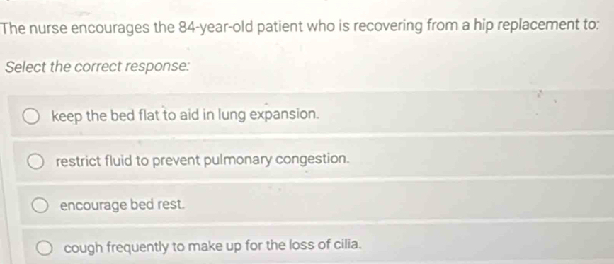 The nurse encourages the 84-year-old patient who is recovering from a hip replacement to:
Select the correct response:
keep the bed flat to aid in lung expansion.
restrict fluid to prevent pulmonary congestion.
encourage bed rest.
cough frequently to make up for the loss of cilia.