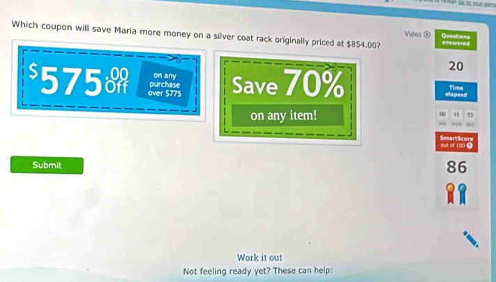 lo Riveao Go to your ceme
Which coupon will save Maria more money on a silver coat rack originally priced at $854.00? answered
Video ⑥ Questions
20
on any
$575o over $775 Save 70% elapsed Time
purchase
on any item!
0 11 51
“N uc
SmartScore
out of 100 0
Submit
86

Work it out
Not feeling ready yet? These can help: