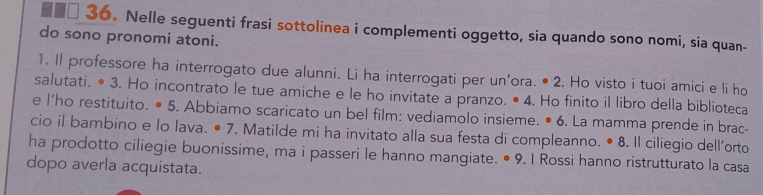 Nelle seguenti frasi sottolinea i complementi oggetto, sia quando sono nomi, sia quan- 
do sono pronomi atoni. 
1. Il professore ha interrogato due alunni. Li ha interrogati per un'ora. • 2. Ho visto i tuoi amici e li ho 
salutati. • 3. Ho incontrato le tue amiche e le ho invitate a pranzo. • 4. Ho finito il libro della biblioteca 
e l’ho restituito. • 5. Abbiamo scaricato un bel film: vediamolo insieme. • 6. La mamma prende in brac- 
cio il bambino e lo lava. • 7. Matilde mi ha invitato alla sua festa di compleanno. • 8. Il ciliegio dell’orto 
ha prodotto ciliegie buonissime, ma i passeri le hanno mangiate. • 9. I Rossi hanno ristrutturato la casa 
dopo averla acquistata.