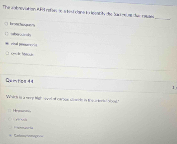 The abbreviation AFB refers to a test done to identify the bacterium that causes
_
bronchospasm
tuberculosis
viral pneumonia
cystic fibrosis
Question 44
1
Which is a very high level of carbon dioxide in the arterial blood?
Hypoxemia
Cyanosis
Hypercapnia
Carboxyhemoglobin