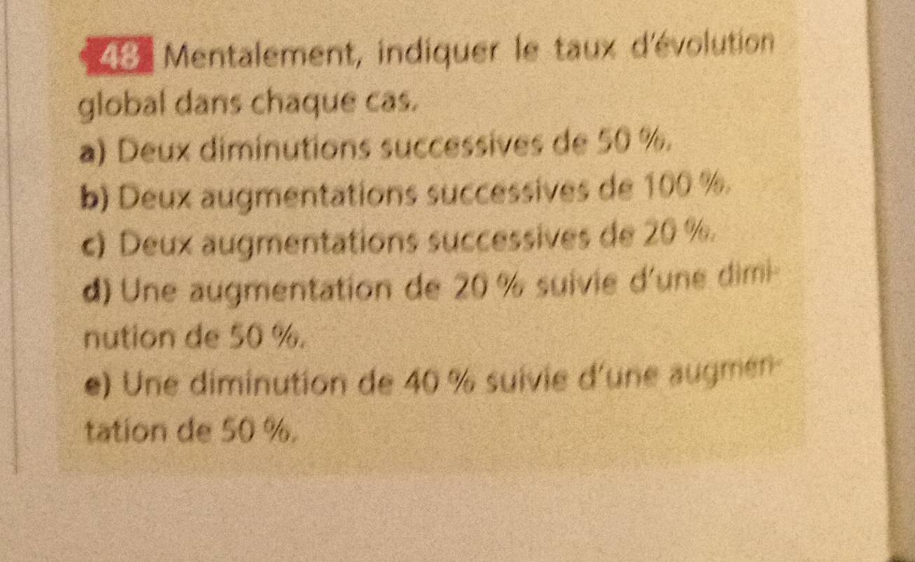 Mentalement, indiquer le taux d'évolution 
global dans chaque cas. 
a) Deux diminutions successives de 50 %. 
b) Deux augmentations successives de 100 %. 
c) Deux augmentations successives de 20 %
d) Une augmentation de 20 % suivie d'une dimi- 
nution de 50 %. 
e) Une diminution de 40 % suivie d'une augmén- 
tation de 50 %.