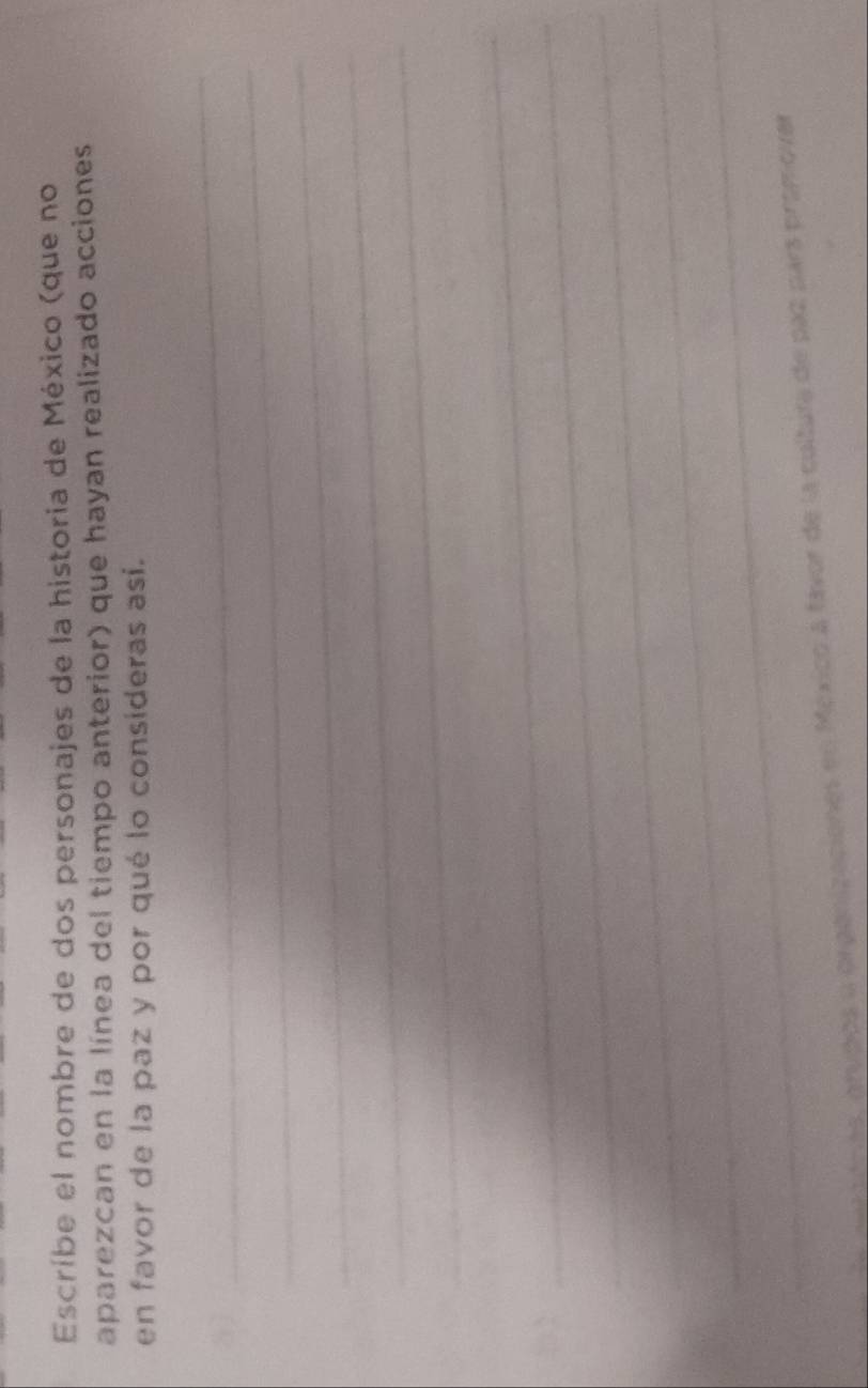 Escríbe el nombre de dos personajes de la historia de México (que no 
aparezcan en la línea del tiempo anterior) que hayan realizado acciones 
en favor de la paz y por qué lo consideras así. 
_ 
_ 
_ 
_ 
_ 

_ 
_ 
_ 
_ 
_ 
e ov sénas, grupos o organizaciones en México a fávor de la cultura de paz pars promovar