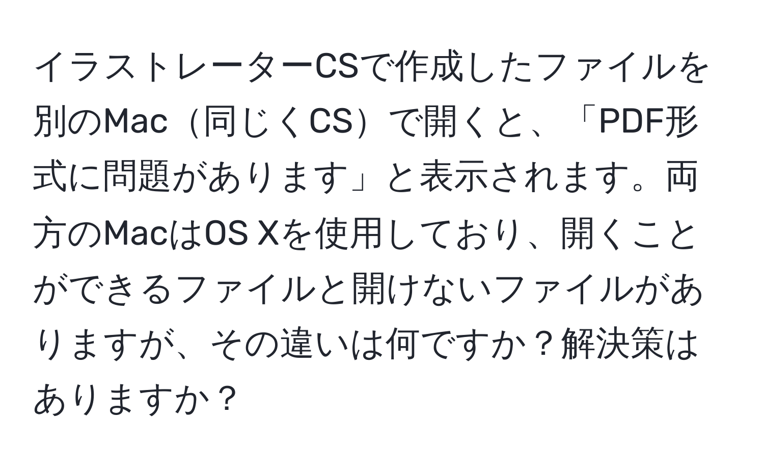 イラストレーターCSで作成したファイルを別のMac同じくCSで開くと、「PDF形式に問題があります」と表示されます。両方のMacはOS Xを使用しており、開くことができるファイルと開けないファイルがありますが、その違いは何ですか？解決策はありますか？