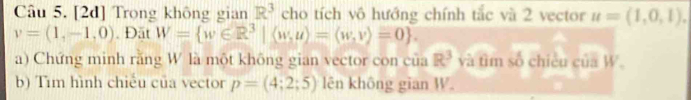 [2d] Trong không gian R^3 cho tích vô hướng chính tắc và 2 vector u=(1,0,1).
v=(1,-1,0). Đặt W= w∈ R^3|(w,u)=(w,v)=0. 
a) Chứng minh rằng W là một không gian vector con của R^3 và tìm số chiều của W 。 
b) Tìm hình chiếu của vector p=(4;2;5) lên không gian W.