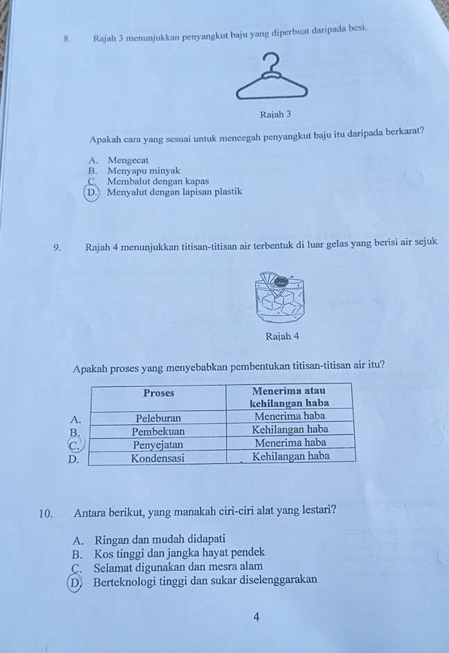 Rajah 3 menunjukkan penyangkut baju yang diperbuat daripada besi.
Rajah 3
Apakah cara yang sesuai untuk mencegah penyangkut baju itu daripada berkarat?
A. Mengecat
B. Menyapu minyak
C. Membalut dengan kapas
D. Menyalut dengan lapisan plastik
9. Rajah 4 menunjukkan titisan-titisan air terbentuk di luar gelas yang berisi air sejuk
Rajah 4
Apakah proses yang menyebabkan pembentukan titisan-titisan air itu?
10. Antara berikut, yang manakah ciri-ciri alat yang lestari?
A. Ringan dan mudah didapati
B. Kos tinggi dan jangka hayat pendek
C. Selamat digunakan dan mesra alam
D Berteknologi tinggi dan sukar diselenggarakan
4