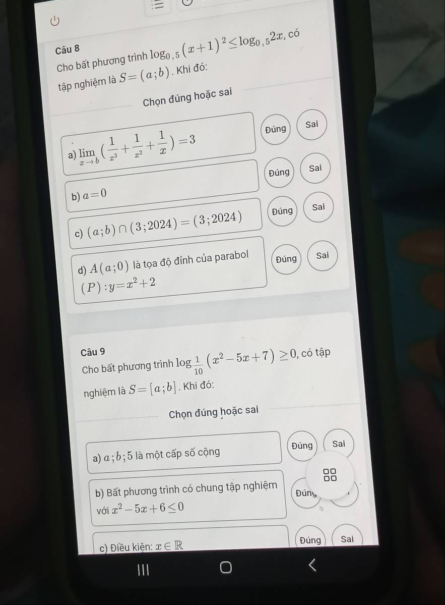 Cho bất phương trình log _0,5(x+1)^2≤ log _0,52x, , có 
tập nghiệm là S=(a;b). Khi đó: 
Chọn đúng hoặc sai 
a) limlimits _xto b( 1/x^3 + 1/x^2 + 1/x )=3 Đúng 
Sai 
Đúng Sai 
b) a=0
c) (a;b)∩ (3;2024)=(3;2024) Đúng 
Sai 
d) A(a;0) là tọa độ đỉnh của parabol Đúng Sai
(P):y=x^2+2
Câu 9 
Cho bất phương trình log  1/10 (x^2-5x+7)≥ 0, , có tập 
nghiệm là S=[a;b]. Khi đó: 
Chọn đúng hoặc sai 
Đúng Sai 
a) α; b; 5 là một cấp số cộng 
b) Bất phương trình có chung tập nghiệm Đúny 
với x^2-5x+6≤ 0
c) Điều kiện: x∈ R
Đúng Sai 
III