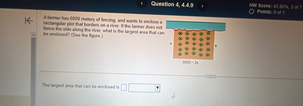 Question 4, 4.4.9 HW Score: 42.86%, 3 of 7 
Points: 0 of 1 
A farmer has 6000 meters of fencing, and wants to enclose a 
rectangular plot that borders on a river. If the farmer does not 
fence the side along the river, what is the largest area that can 
be enclosed? (See the figure.) 
The largest area that can be enclosed is □