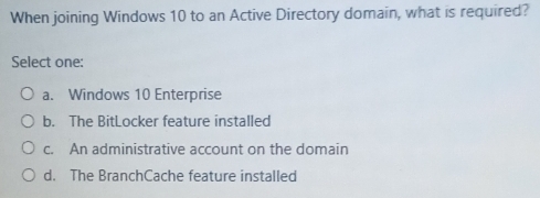 When joining Windows 10 to an Active Directory domain, what is required?
Select one:
a. Windows 10 Enterprise
b. The BitLocker feature installed
c. An administrative account on the domain
d. The BranchCache feature installed