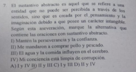 El sustantivo abstracto es aquel que se refiere a una
entidad que no puede ser percibida a través de los
sentidos, sino que es creada por el pensamiento y la
imaginación debido a que posee un carácter intangible.
Según esta aseveración, marque la alternativa que
contiene las oraciones con sustantivo abstracto.
I) Mantén la perseverancia y la confianza.
II) Me mandaron a comprar pollo y pescado.
III) El agua y la comida influyen en el cerebro.
IV) Mi conciencia está limpia de corrupción.
A) I y IV B) II y III C) I y III D) II y IV