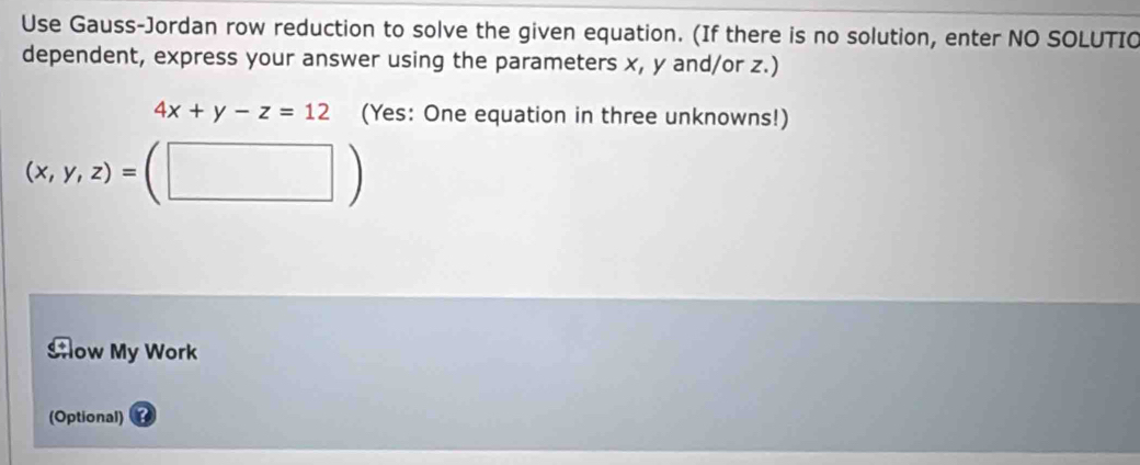 Use Gauss-Jordan row reduction to solve the given equation. (If there is no solution, enter NO SOLUTIO 
dependent, express your answer using the parameters x, y and/or z.)
4x+y-z=12 (Yes: One equation in three unknowns!)
(x,y,z)= □ ) 
□ 
Aow My Work 
(Optional)