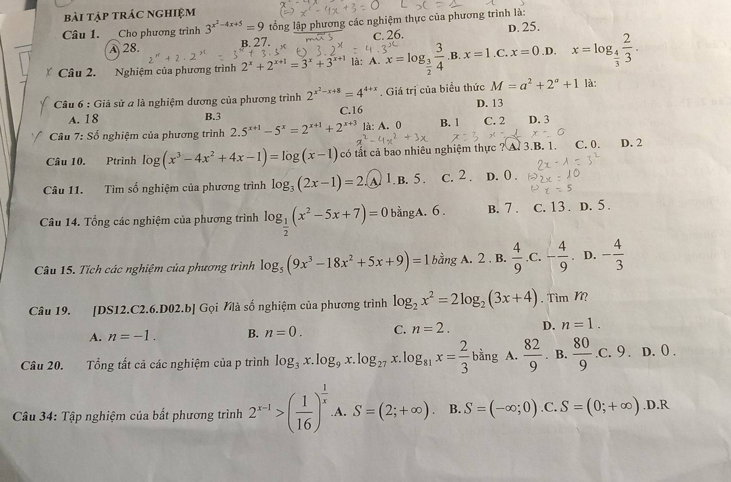 bài tập trác nghiệm
Câu 1. Cho phương trình 3^(x^2)-4x+5=9 tổng lập phương các nghiệm thực của phương trình là:
D. 25.
A 28. B. 27. c. 26.
Câu 2. Nghiệm của phương trình 2^x+2^(x+1)=3^x+3^(x+1) là: A. x=log _ 3/2  3/4  .B. x=1 .C. x=0 .D. x=log _ 4/3  2/3 .
*  Câu 6 : Giả sử a là nghiệm dương của phương trình 2^(x^2)-x+8=4^(4+x). Giá trị của biểu thức M=a^2+2^a+1 là:
D. 13
A. 18 B.3 C.16
* Câu 7: Số nghiệm của phương trình 2.5^(x+1)-5^x=2^(x+1)+2^(x+3) là: A. 0 B. 1 C. 2 D. 3
x=0
Câu 10. Ptrình log (x^3-4x^2+4x-1)=log (x-1) có tất cả bao nhiêu nghiệm thực ? A. 3.B. 1. C. 0. D. 2
Câu 11. Tìm số nghiệm của phương trình log _3(2x-1)=2. )1. B. 5. c. 2 . D. 0 .
Câu 14. Tổng các nghiệm của phương trình log _ 1/2 (x^2-5x+7)=0 bằngA. 6. B. 7 . C. 13 . D. 5 .
Câu 15. Tích các nghiệm của phương trình log _5(9x^3-18x^2+5x+9)=1 bằng A. 2 . B.  4/9 .C.- 4/9 . D. - 4/3 
Câu 19. [DS12.C2.6.D02.b] Gọi Nlà số nghiệm của phương trình log _2x^2=2log _2(3x+4). Tìm N?
A. n=-1. B. n=0.
C. n=2.
D. n=1.
Câu 20. Tổng tất cả các nghiệm của p trình log _3x.log _9x.log _27 x. log _81x= 2/3 bang A.  82/9 . B.  80/9 .c.9. D. 0 .
Câu 34: Tập nghiệm của bất phương trình 2^(x-1)>( 1/16 )^ 1/x  A. S=(2;+∈fty ). B. S=(-∈fty ;0).C 、 S=(0;+∈fty ).D.R