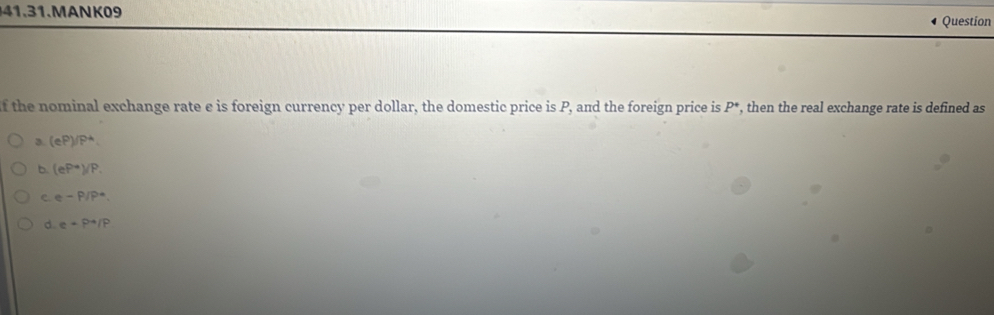 MANK09
Question
f the nominal exchange rate e is foreign currency per dollar, the domestic price is P, and the foreign price is P *, then the real exchange rate is defined as
3. (eP)/P^4.
b. (eP^(-a))/P.
C. e-P/P^4
d e+P^4/P