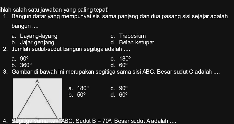 ihlah salah satu jawaban yang paling tepat!
1. Bangun datar yang mempunyai sisi sama panjang dan dua pasang sisi sejajar adalah
bangun ....
a. Layang-layang c. Trapesium
b. Jajar genjang d. Belah ketupat
2. Jumlah sudut-sudut bangun segitiga adalah ....
a. 90° C. 180°
b. 360° d. 60°
3. Gambar di bawah ini merupakan segitiga sama sisi ABC. Besar sudut C adalah ....
a. 180° C. 90°
b. 50° d. 60°
4. ABC. Sudut B=70°. Besar sudut A adalah ....