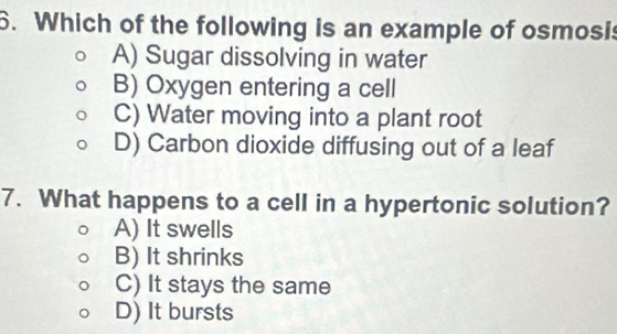 Which of the following is an example of osmosis
A) Sugar dissolving in water
B) Oxygen entering a cell
C) Water moving into a plant root
D) Carbon dioxide diffusing out of a leaf
7. What happens to a cell in a hypertonic solution?
A) It swells
B) It shrinks
C) It stays the same
D) It bursts