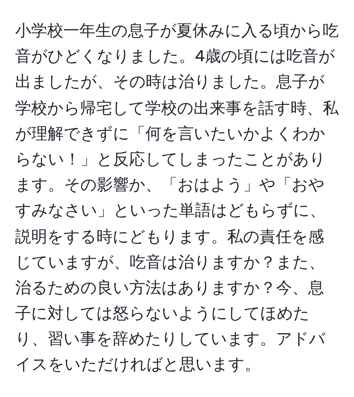 小学校一年生の息子が夏休みに入る頃から吃音がひどくなりました。4歳の頃には吃音が出ましたが、その時は治りました。息子が学校から帰宅して学校の出来事を話す時、私が理解できずに「何を言いたいかよくわからない！」と反応してしまったことがあります。その影響か、「おはよう」や「おやすみなさい」といった単語はどもらずに、説明をする時にどもります。私の責任を感じていますが、吃音は治りますか？また、治るための良い方法はありますか？今、息子に対しては怒らないようにしてほめたり、習い事を辞めたりしています。アドバイスをいただければと思います。