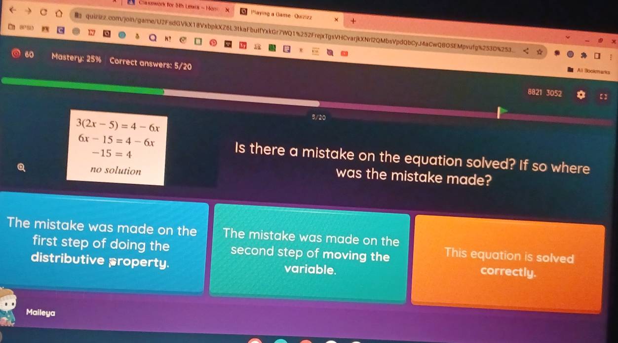 Cla sswork for 5th Lewis - Hono X Playing a Game- Quizizz ×
quizizz.com/join/game/U2FsdGVkX18VxbpkXZ6L3tkaFbuIfYxkGr7WQ1%252FrejxTgsVHCvarjkXNrl2QMbsVpdQbCyJ4aCwQBOSEMpvufg%253D%253
 5
K1
60 Mastery: 25% Correct answers: 5/20
All Bockmarks
8821 3052
3(2x-5)=4-6x
5/20
-15=4
6x-15=4-6x Is there a mistake on the equation solved? If so where
no solution
was the mistake made?
The mistake was made on the The mistake was made on the
first step of doing the second step of moving the
This equation is solved
distributive property. variable.
correctly.
Maileya