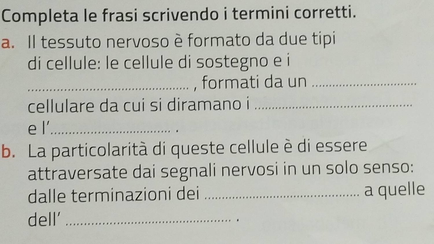 Completa le frasi scrivendo i termini corretti. 
a. Il tessuto nervoso è formato da due tipi 
di cellule: le cellule di sostegno e i 
_, formati da un_ 
cellulare da cui si diramano i_ 
e l'._ 
b. La particolarità di queste cellule è di essere 
attraversate dai segnali nervosi in un solo senso: 
dalle terminazioni dei _a quelle 
dell'_ 
.