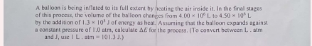 A balloon is being inflated to its full extent by heating the air inside it. In the final stages 
of this process, the volume of the balloon changes from 4.00* 10^6L 1c 4.50* 10^6L
by the addition of 1.3* 10^5J of energy as heat. Assuming that the balloon expands against 
a constant pressure of 1.0 atm, calculate Δ£ for the process. (To convert between L. atm 
and J, use 1L atm=101.3J.)