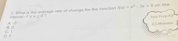 What is the average rate of change for the function f(x)=x^2-3x+5 on the
interval -1≤ x≤ 4 ?
Test Prep #2
A. -5
2.5 Minutes
B. 0
C. 1
D. 5