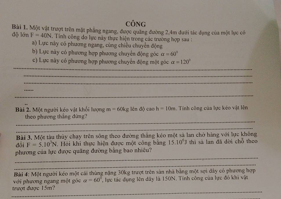 CÔNG 
Bài 1. Một vật trượt trên mặt phẳng ngang, được quãng đường 2, 4m dưới tác dụng của một lực có 
độ lớn F=40N. Tính công do lực này thực hiện trong các trường hợp sau : 
a) Lực này có phương ngang, cùng chiều chuyển động 
b) Lực này có phương hợp phương chuyền động góc alpha =60°
_ 
c) Lực này có phương hợp phương chuyển động một góc alpha =120°
_ 
_ 
_ 
_ 
Bài 2. Một người kéo vật khối lượng m=60kg ên độ cao h=10m. Tính công của lực kéo vật lên 
_ 
theo phương thẳng đứng? 
_ 
Bài 3. Một tàu thủy chạy trên sông theo đường thắng kéo một sà lan chở hàng với lực không 
đồi F=5.10^3N. Hỏi khi thực hiện được một công bằng 15.10^6J thì sà lan đã dời chỗ theo 
_ 
phương của lực được quãng đường bằng bao nhiêu? 
_ 
Bài 4: Một người kéo một cái thùng nặng 30kg trượt trên sàn nhà bằng một sợi dây có phương hợp 
với phương ngang một góc alpha =60^0 ' ực tác dụng lên dây là 150N. Tính công của lực đó khi vật 
_ 
trượt được 15m?