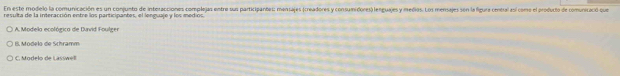 En este modelo la comunicación es un conjunto de interacciones complejas entre sus participantes: mensajes (creadores y consumidores) lenguajes y medios. Los mensajes sen la figure central así come el producto de comunicació que
resulta de la interacción entre los participantes, el lenguaje y los mediós.
A. Modela ecológica de Duvid Foulger
B. Modelo de Schramm
C. Modelo de Lasswel