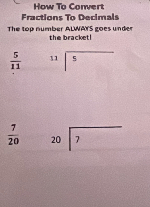 How To Convert 
Fractions To Decimals 
The top number ALWAYS goes under 
the bracket!
 5/11  beginarrayr 11encloselongdiv 5endarray
 7/20 
beginarrayr 20encloselongdiv 7endarray