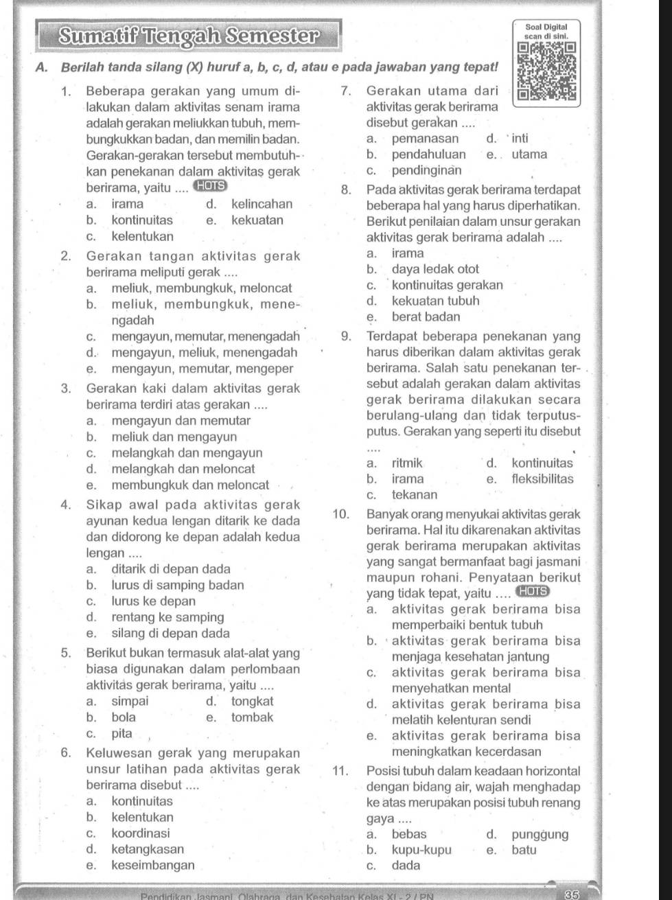 Sumatif Tengah Semester
Soal Digital
A. Berilah tanda silang (X) huruf a, b, c, d, atau e pada jawaban yang tepat!
1. Beberapa gerakan yang umum di- 7. Gerakan utama dari
lakukan dalam aktivitas senam irama aktivitas gerak berirama
adalah gerakan meliukkan tubuh, mem- disebut gerakan_
bungkukkan badan, dan memilin badan. a. pemanasan d.inti
Gerakan-gerakan tersebut membutuh- b. pendahuluan e. . utama
kan penekanan dalam aktivitas gerak c. pendinginan
berirama, yaitu _HOTS 8. Pada aktivitas gerak berirama terdapat
a. irama d. kelincahan beberapa hal yang harus diperhatikan.
b. kontinuitas e. kekuatan Berikut penilaian dalam unsur gerakan
c. kelentukan aktivitas gerak berirama adalah ....
2. Gerakan tangan aktivitas gerak a. irama
berirama meliputi gerak .... b. daya ledak otot
a. meliuk, membungkuk, meloncat c. kontinuitas gerakan
b. meliuk, membungkuk, mene- d. kekuatan tubuh
ngadah e. berat badan
c. mengayun, memutar, menengadah 9. Terdapat beberapa penekanan yang
d. mengayun, meliuk, menengadah harus diberikan dalam aktivitas gerak
e. mengayun, memutar, mengeper berirama. Salah satu penekanan ter- .
3. Gerakan kaki dalam aktivitas gerak sebut adalah gerakan dalam aktivitas
berirama terdiri atas gerakan .... gerak berirama dilakukan secara
a. mengayun dan memutar berulang-ulang dan tidak terputus-
b. meliuk dan mengayun putus. Gerakan yang seperti itu disebut
c. melangkah dan mengayun
a. ritmik d. kontinuitas
d. melangkah dan meloncat b. irama e. fleksibilitas
e. membungkuk dan meloncat
c. tekanan
4. Sikap awal pada aktivitas gerak 10. Banyak orang menyukai aktivitas gerak
ayunan kedua lengan ditarik ke dada
dan didorong ke depan adalah kedua berirama. Hal itu dikarenakan aktivitas
lengan .... gerak berirama merupakan aktivitas
a. ditarik di depan dada yang sangat bermanfaat bagi jasmani
b. lurus di samping badan maupun rohani. Penyataan berikut
c. lurus ke depan yang tidak tepat, yaitu .... HOTS
a. aktivitas gerak berirama bisa
d. rentang ke samping
memperbaiki bentuk tubuh
e. silang di depan dada b.  aktivitas gerak berirama bisa
5. Berikut bukan termasuk alat-alat yang menjaga kesehatan jantung
biasa digunakan dalam perlombaan c. aktivitas gerak berirama bisa
aktivitas gerak berirama, yaitu .... menyehatkan mental
a. simpai d. tongkat d. aktivitas gerak berirama bisa
b. bola e. tombak melatih kelenturan sendi
c. pita e. aktivitas gerak berirama bisa
6. Keluwesan gerak yang merupakan meningkatkan kecerdasan
unsur latihan pada aktivitas gerak 11. Posisi tubuh dalam keadaan horizontal
berirama disebut .... dengan bidang air, wajah menghadap
a. kontinuitas ke atas merupakan posisi tubuh renang
b. kelentukan gaya ....
c. koordinasi a. bebas d. pungġung
d. ketangkasan b. kupu-kupu e. batu
e. keseimbangan c. dada
Pendidikan lacmanl Ölahrana dan Kacahalan Kolas VI -  9 / DM
35