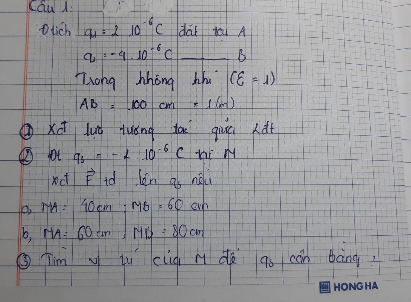 tich 9_1=2.10^(-6)C dai tai A
_ q_2=-4· 10^(-6)C
B
Zong hhong hhu (xi =1)
AB=100cm=1(m)
②xū luǒ tuǒng dai giuú (di
② pt q_3=-2.10^(-6)C tai M
xct vector F id len q_3 neli
a, MA=40cm; MB=60cm
b, MA=60cm; MB=80cm
③ Tim i cuq n dà go cān bàng?