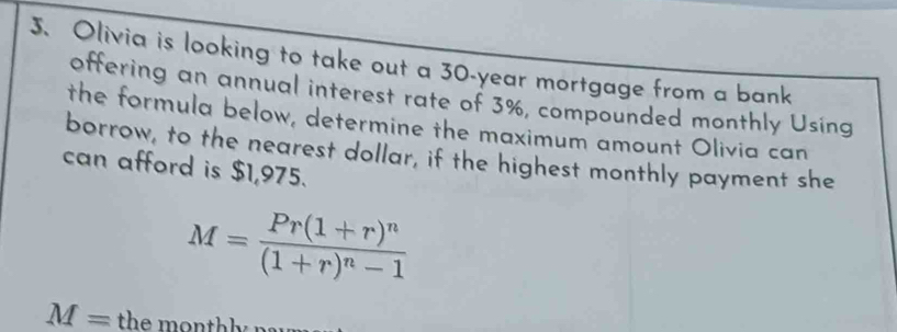 Olivia is looking to take out a 30-year mortgage from a bank 
offering an annual interest rate of 3%, compounded monthly Using 
the formula below, determine the maximum amount Olivia can 
borrow, to the nearest dollar, if the highest monthly payment she 
can afford is $1,975.
M=frac Pr(1+r)^n(1+r)^n-1
M=