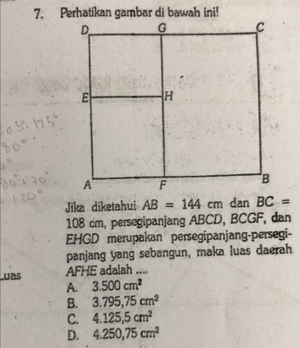 Jika diketahui AB=144cm dan BC=
108 cm, persegipanjang ABCD, BCGF, dan
EHGD merupakan persegipanjang-persegi-
panjang yang sebangun, maka luas daerah
Luas
AFHE adalah ....
A. 3.500cm^2
B. 3.795,75cm^2
C. 4.125,5cm^2
D. 4.250,75cm^2