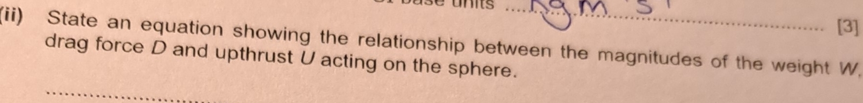 [3] 
(ii) State an equation showing the relationship between the magnitudes of the weight W, 
drag force D and upthrust U acting on the sphere.