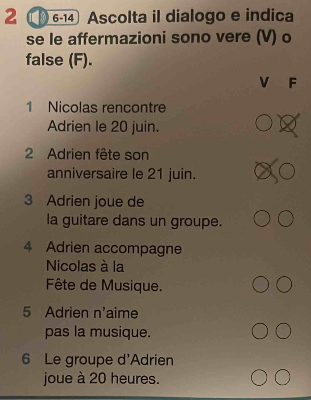 2 ①6-14 Ascolta il dialogo e indica 
se le affermazioni sono vere (V) o 
false (F). 
V F 
1 Nicolas rencontre 
Adrien le 20 juin. 
2 Adrien fête son 
anniversaire le 21 juin. 
3 Adrien joue de 
la guitare dans un groupe. 
4 Adrien accompagne 
Nicolas à la 
Fête de Musique. 
5 Adrien n'aime 
pas la musique. 
6 Le groupe d'Adrien 
joue à 20 heures.