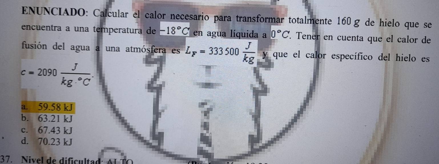 ENUNCIADO: Calcular el calor necesario para transformar totalmente 160g de hielo que se
encuentra a una temperatura de -18°C en agua líquida a 0°C. . Tener en cuenta que el calor de
fusión del agua a una atmósfera es L_F=333500 J/kg  y que el calor específico del hielo es
c=2090 J/kg·°C .
a. 59.58 kJ
b. 63.21 kJ
c. 67.43 kJ
d. 70.23 kJ