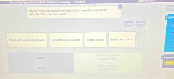 Evaluating Expressions with the Distributive Property - Item 35572 Question 6 

How can we use the distributive property to find an expression equivalent to
4(5-3x) ? Place the steos in order
CLEAH CHEOK
atal
Multiply 4 by 5 and multiply 4 by 3z Subtract 3æ from 5 to get 2z Multiply 4 by 2z Subtract the products. t —
Step 1 DRAG AND DRÓR
'
AN ITEM HERS Language 
E NEaH 
Step 2 DRAó AND DRO AN IFES HERE