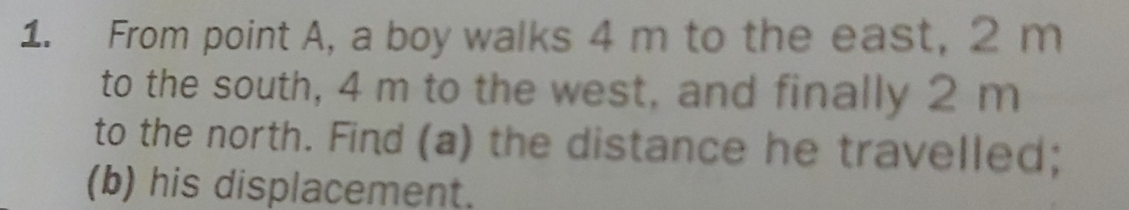 From point A, a boy walks 4 m to the east, 2 m
to the south, 4 m to the west, and finally 2 m
to the north. Find (a) the distance he travelled; 
(b) his displacement.