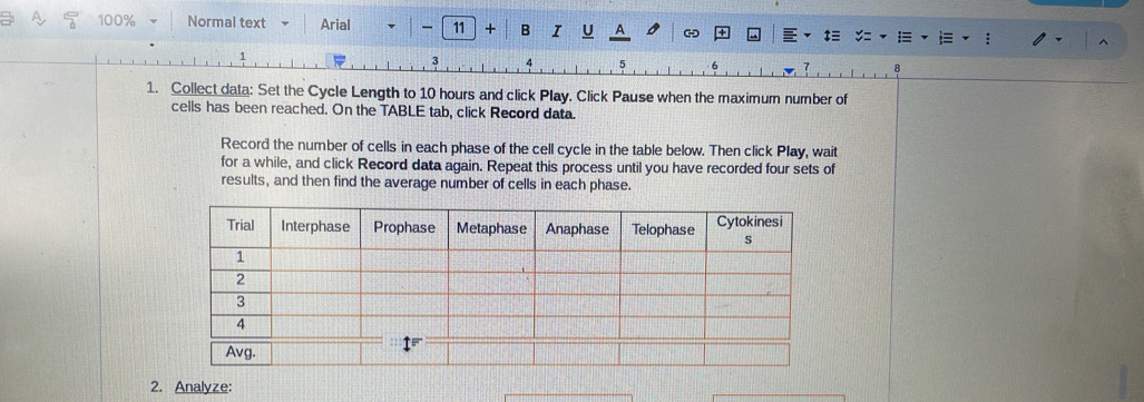 100% Normal text Arial - 11 + B I U A 
3 
6 
B 
1. Collect data: Set the Cycle Length to 10 hours and click Play. Click Pause when the maximum number of 
cells has been reached. On the TABLE tab, click Record data. 
Record the number of cells in each phase of the cell cycle in the table below. Then click Play, wait 
for a while, and click Record data again. Repeat this process until you have recorded four sets of 
results, and then find the average number of cells in each phase. 
2. Analyze: