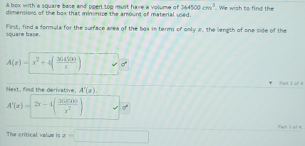 A box with a square base and open top must have a volume of 364500cm^3 We wish to find the 
dimensions of the box that minimize the amount of material used. 
First, find a formula for the surface area of the box in terms of only æ, the length of one side of the 
square base.
A(x)=x^2+4( 364500/x )
Part 2 of 4 
Next, find the derivative, A'(x).
A'(x)=2x-4( 364500/x^2 ) 0°
Part 3 of 4 
The critical value is x=□