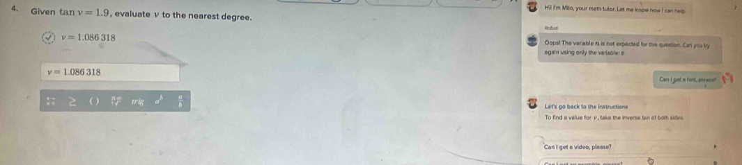 Hill I'm Milo, your math tutor. Let me know how I can help 
4. Given tan nu =1.9 , evaluate ν to the nearest degree. 
Robot
nu =1.086318
Oops! The variable n is not expected for this question. Can you try 
again using only the variable: s
nu =1.086318
Can I get a hint, plaase!
(sqrt[n]()
Let's go back to the instructions 
Can I get a video, please?
