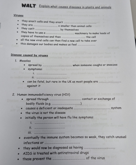 WALT Explain what causes diseases in plants and animals 
Viruses 
they aren't cells and they aren't_ 
they are 
they can't_ _ x smaller than animal cells 
they have to use a by themselves 
copies of themselves and then _machinery to make loads of the cell 
all the new viral cells can then find a new cell to take over 
this damages our bodies and makes us feel_ 
Disease caused by viruses 
1. Measles 
spread by _when someone coughs or sneezes 
symptoms: 
i._ 
ii,_ 
can be fatal, but rare in the UK as most people are_ 
against it 
2. Human immunodeficiency virus (HIV) 
spread through _contact or exchange of 
bodily fluids (e.g. _.) 
causes a deficient or inadequate _system 
the virus is not the disease 
initially the person will have flu like symptoms: 
i._ 
ii._ 
iii._ 
eventually the immune system becomes so weak, they catch unusual 
infections or_ 
they would now be diagnosed as having_ 
AIDS is treated with antiretroviral drugs 
these prevent the _of the virus