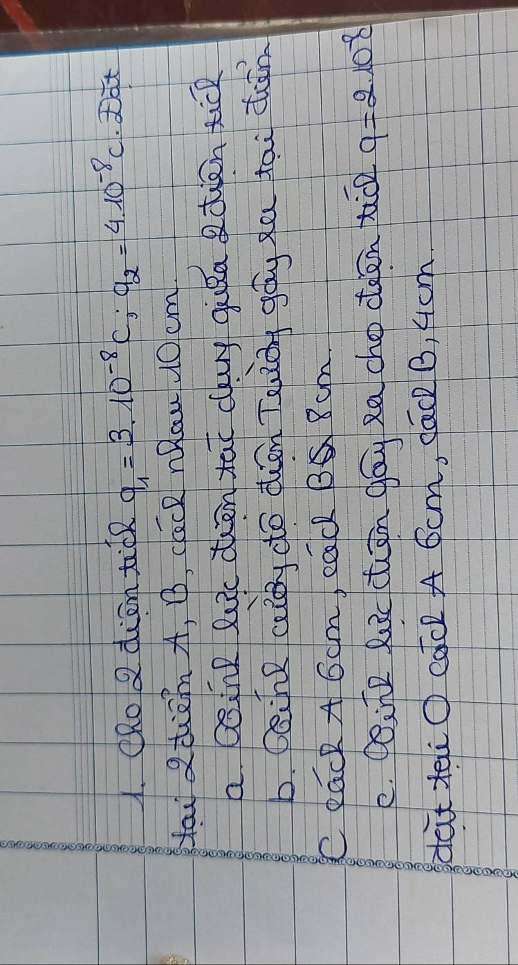 ORo QdienticR q_1=3.10^(-8)C; q_2=4.10^(-8)C Dat 
Hau 2diA, B, cack nRaw uO cm 
a Qoine luc dhen tat cauy gika tiān tic 
b. caine aiy do dhán Teuiān gòg xu tāi dān 
C Rack A 6am, eQcl B 8cm. 
e. Poine Ruc cuān gāu Ra cho deen tiǒn 9=210^8
dat xaiO cac A Scm, cac2 B, 4cm.