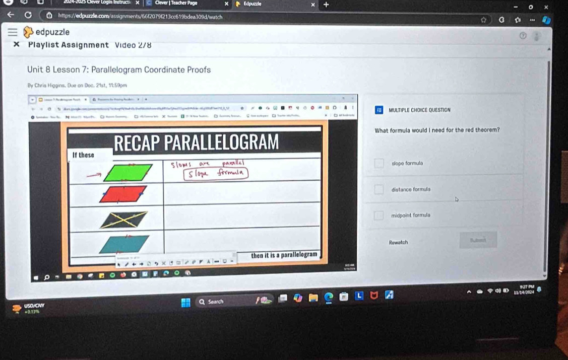 Clever | Teacher Page Edpuzzle ×
https://edpuzzle.com/assignments/66f2079f213cc619bdea309d/watch
edpuzzle
× Playlist Assignment Video 2/8
Unit 8 Lesson 7: Parallelogram Coordinate Proofs
By Chris Higgins. Due on Dec. 21st, 11:59pm
ad e h e MULTIPLE CHOICE QUESTION

What formula would I need for the red theorem?
slope formula
distance formula
midpoint formula
Rewatch Bubest
--
。
USD/CNY Search
+0.13%