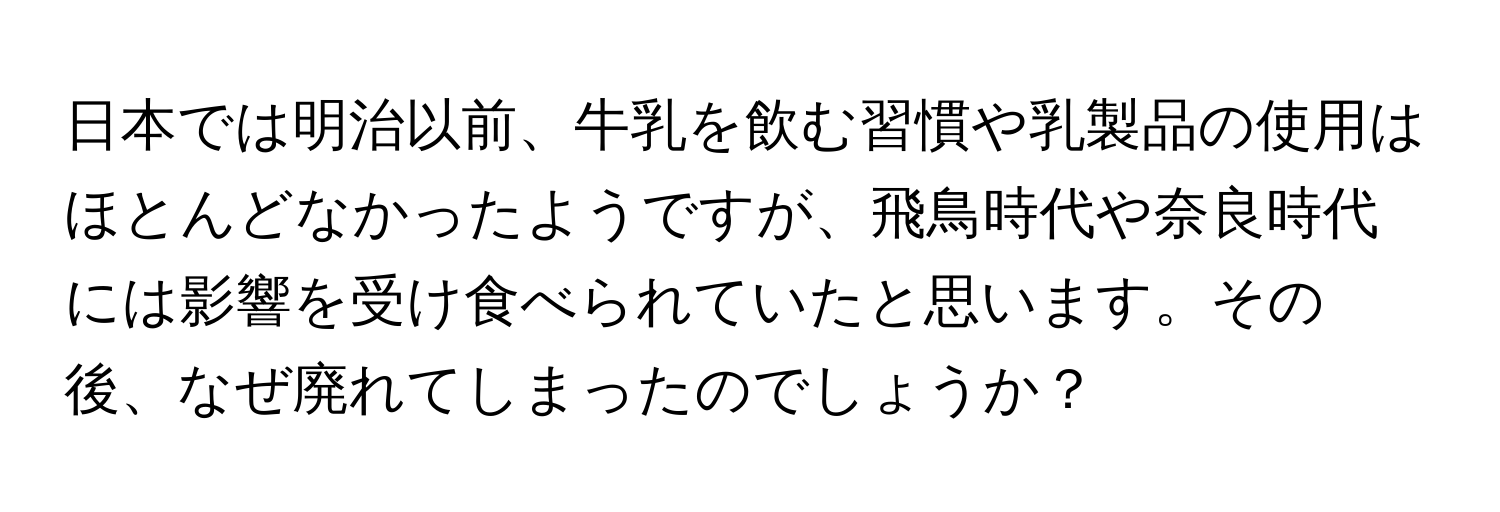 日本では明治以前、牛乳を飲む習慣や乳製品の使用はほとんどなかったようですが、飛鳥時代や奈良時代には影響を受け食べられていたと思います。その後、なぜ廃れてしまったのでしょうか？