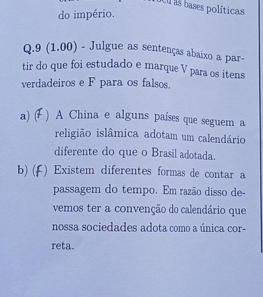 deu as bases políticas 
do império. 
Q.9 (1.00) - Julgue as sentenças abaixo a par- 
tir do que foi estudado e marque V para os itens 
verdadeiros e F para os falsos. 
a) ( ) A China e alguns países que seguem a 
religião islâmica adotam um calendário 
diferente do que o Brasil adotada. 
b)(f () Existem diferentes formas de contar a 
passagem do tempo. Em razão disso de- 
vemos ter a convenção do calendário que 
nossa sociedades adota como a única cor- 
reta.