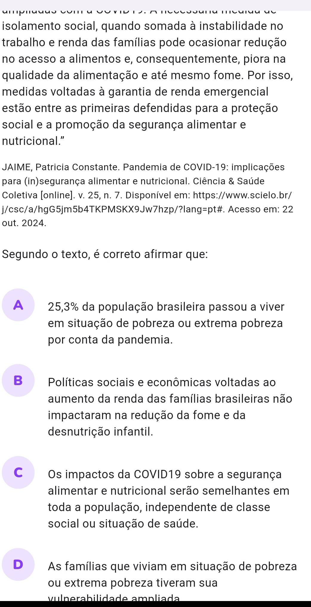 isolamento social, quando somada à instabilidade no
trabalho e renda das famílias pode ocasionar redução
no acesso a alimentos e, consequentemente, piora na
qualidade da alimentação e até mesmo fome. Por isso,
medidas voltadas à garantia de renda emergencial 
estão entre as primeiras defendidas para a proteção
social e a promoção da segurança alimentar e
nutricional.”
* JAIME, Patricia Constante. Pandemia de COVID-19: implicações.
para (in)segurança alimentar e nutricional. Ciência & Saúde
Coletiva [online]. v. 25, n. 7. Disponível em: https://www.scielo.br/
j/csc/a/hgG5jm5b4TKPMSKX9Jw7hzp/?lang=pt#. Acesso em: 22
out. 2024.
Segundo o texto, é correto afirmar que:
A 25,3% da população brasileira passou a viver
em situação de pobreza ou extrema pobreza
por conta da pandemia.
B₹ Políticas sociais e econômicas voltadas ao
aumento da renda das famílias brasileiras não
impactaram na redução da fome e da
desnutrição infantil.
cá Os impactos da COVID19 sobre a segurança
alimentar e nutricional serão semelhantes em
toda a população, independente de classe
social ou situação de saúde.
D As famílias que viviam em situação de pobreza
ou extrema pobreza tiveram sua
vulnerabilidade ampliada