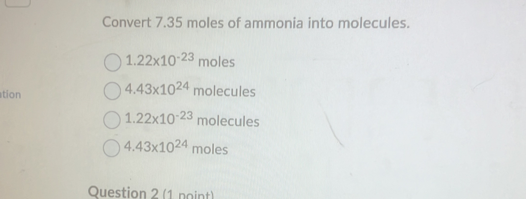 Convert 7.35 moles of ammonia into molecules.
1.22* 10^(-23) moles
tion
4.43* 10^(24) molecu es
1.22* 10^(-23) molecu les
4.43* 10^(24)moles
Question 2 (1 point)