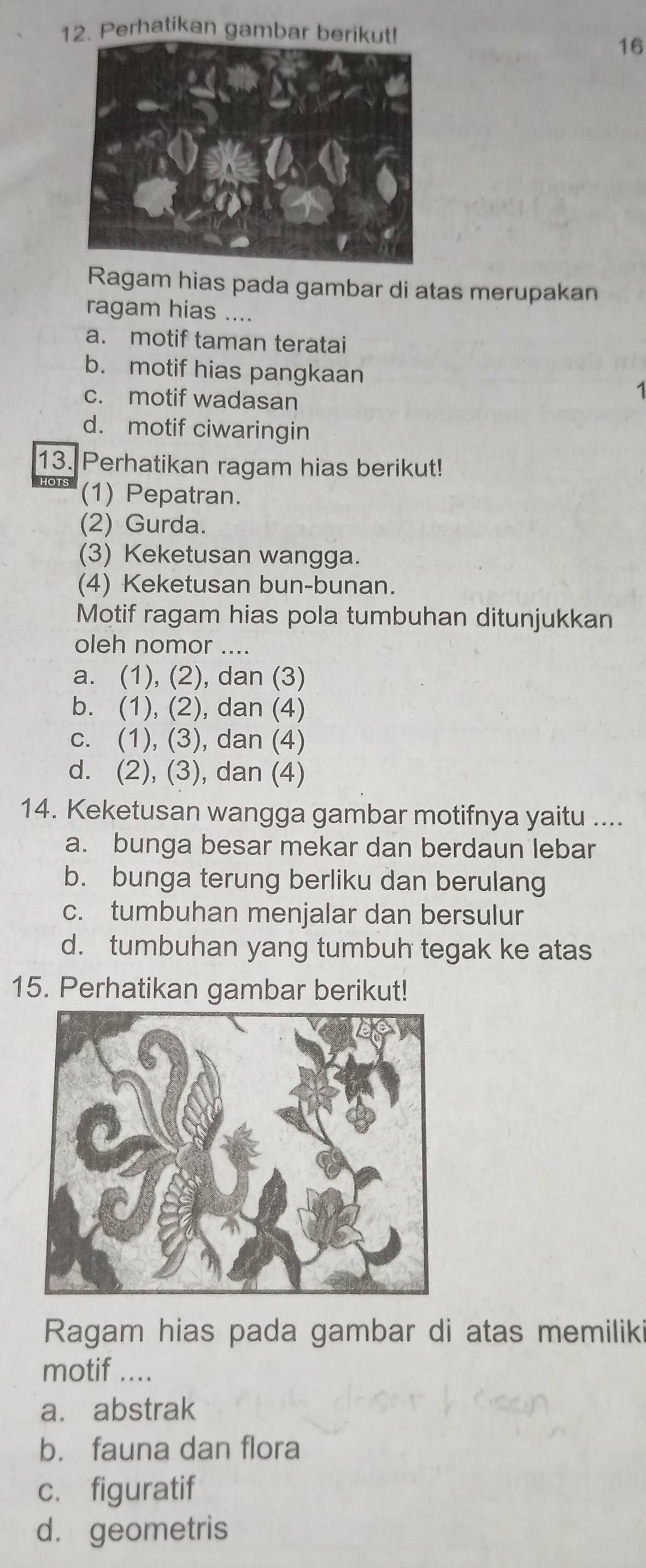 Perhatikan gambar berikut!
16
Ragam hias pada gambar di atas merupakan
ragam hias ....
a. motif taman teratai
b. motif hias pangkaan 1
c. motif wadasan
d. motif ciwaringin
13. Perhatikan ragam hias berikut!
(1) Pepatran.
(2) Gurda.
(3) Keketusan wangga.
(4) Keketusan bun-bunan.
Motif ragam hias pola tumbuhan ditunjukkan
oleh nomor ...
a. (1), (2), dan (3)
b. (1), (2), dan (4)
c. (1), (3), dan (4)
d. (2), (3), dan (4)
14. Keketusan wangga gambar motifnya yaitu ....
a. bunga besar mekar dan berdaun lebar
b. bunga terung berliku dan berulang
c. tumbuhan menjalar dan bersulur
d. tumbuhan yang tumbuh tegak ke atas
15. Perhatikan gambar berikut!
Ragam hias pada gambar di atas memiliki
motif ....
a. abstrak
b. fauna dan flora
c. figuratif
d. geometris